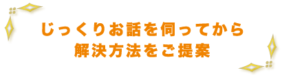 じっくりお話を伺ってから解決方法をご提案