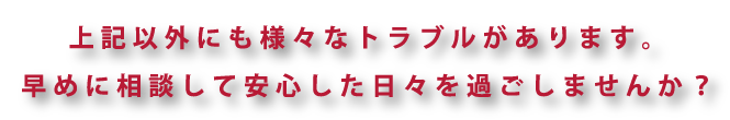 様々なトラブルがあります。早めに相談して安心した日々を過ごしませんか？